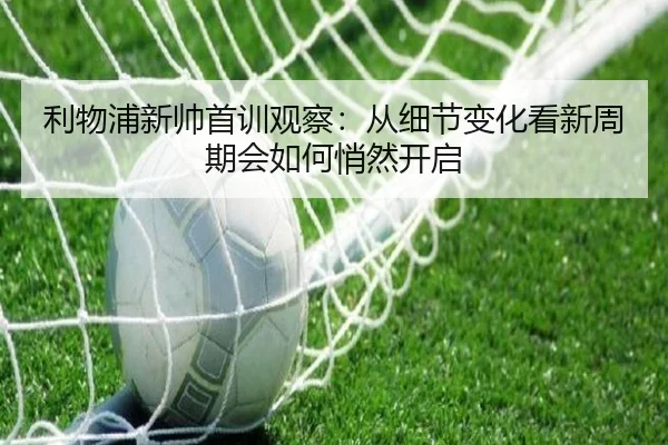 利物浦新帅首训观察：从细节变化看新周期会如何悄然开启